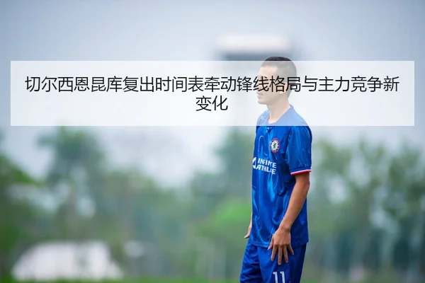 切尔西恩昆库复出时间表牵动锋线格局与主力竞争新变化