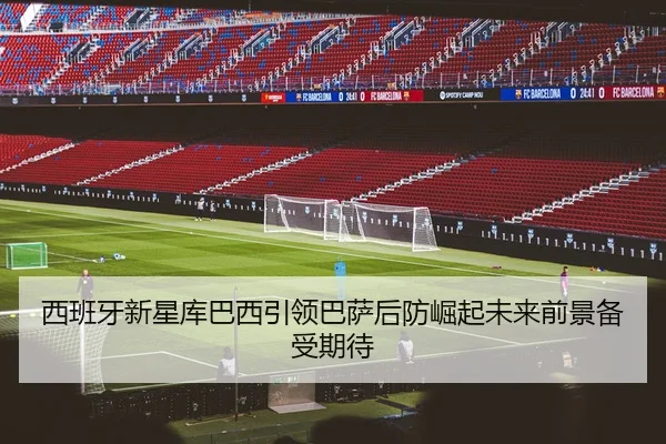 西班牙新星库巴西引领巴萨后防崛起未来前景备受期待