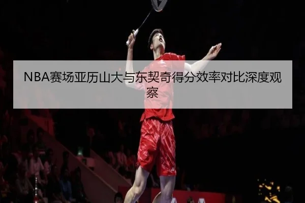 NBA赛场亚历山大与东契奇得分效率对比深度观察