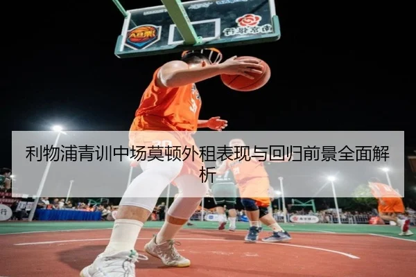 利物浦青训中场莫顿外租表现与回归前景全面解析