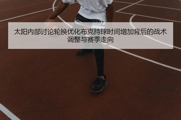 太阳内部讨论轮换优化布克持球时间增加背后的战术调整与赛季走向